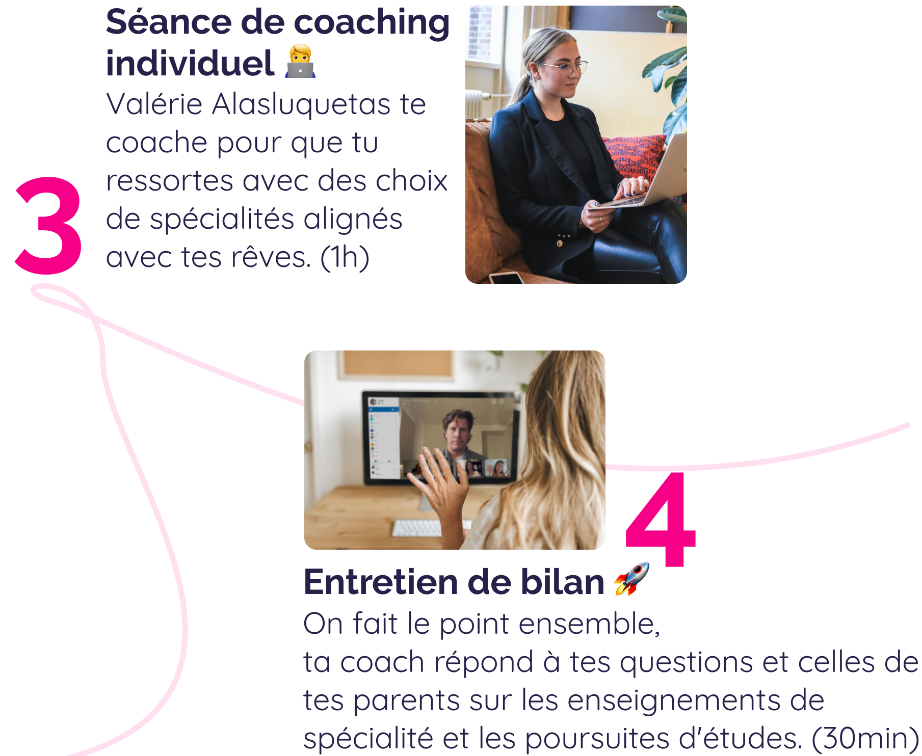 Séance de coaching individuel 🧑‍💻 Valérie Alasluquetas te coache pour que tu ressortes avec des choix de spécialités alignés avec tes rêves. (1h) Entretien de bilan 🚀On fait le point ensemble, ta coach répond à tes questions et celles de tes parents sur les enseignements de spécialité et les poursuites d'études. (30min)